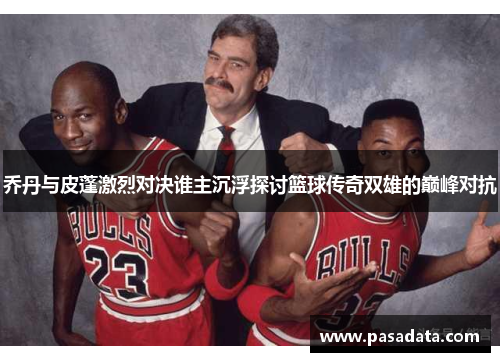 乔丹与皮蓬激烈对决谁主沉浮探讨篮球传奇双雄的巅峰对抗